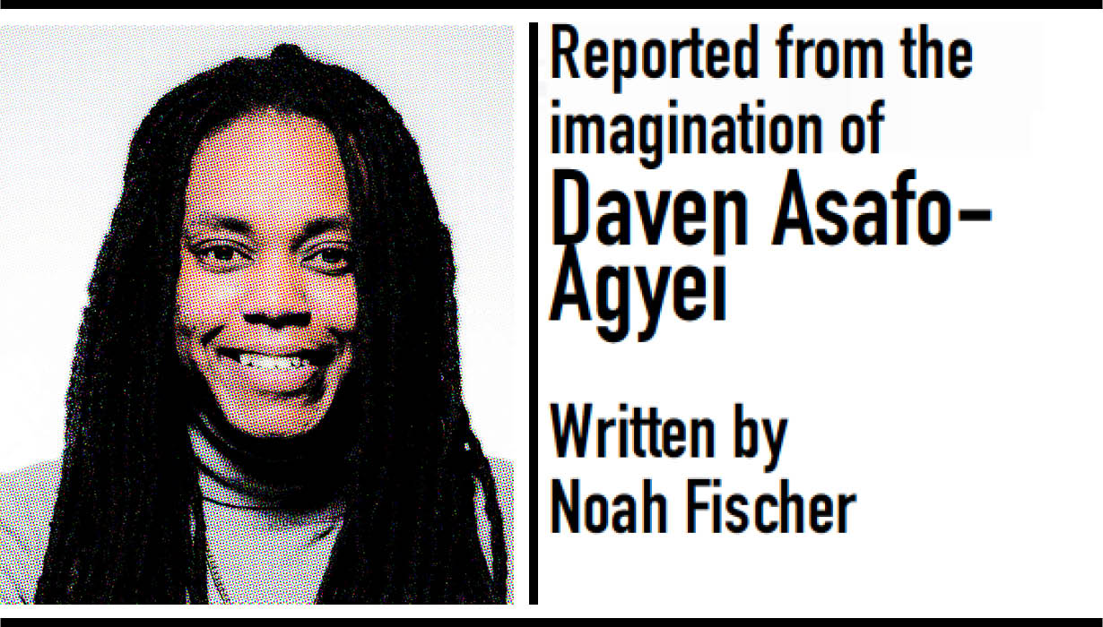 Reported from the imagination of Daven Asafo-Agyei. Written by Noah Fischer